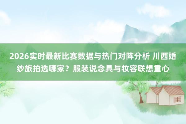 2026实时最新比赛数据与热门对阵分析 川西婚纱旅拍选哪家?服装说念具与妆容联想重心