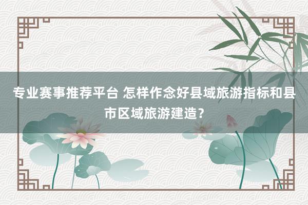 专业赛事推荐平台 怎样作念好县域旅游指标和县市区域旅游建造?