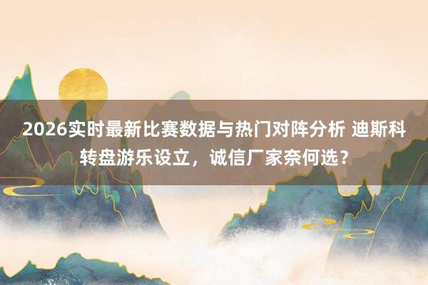 2026实时最新比赛数据与热门对阵分析 迪斯科转盘游乐设立,诚信厂家奈何选?