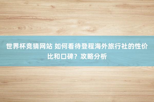 世界杯竞猜网站 如何看待登程海外旅行社的性价比和口碑?攻略分析
