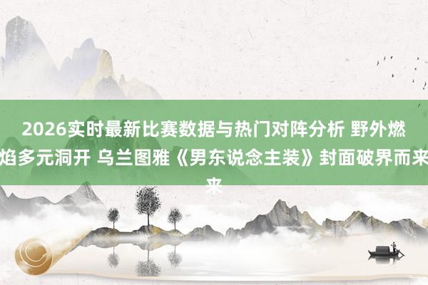 2026实时最新比赛数据与热门对阵分析 野外燃焰多元洞开 乌兰图雅《男东说念主装》封面破界而来