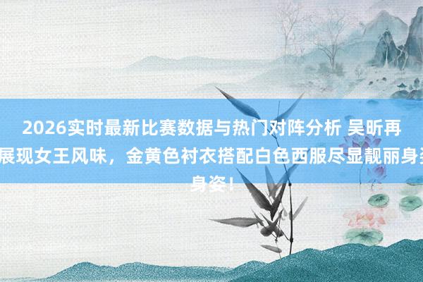 2026实时最新比赛数据与热门对阵分析 吴昕再次展现女王风味,金黄色衬衣搭配白色西服尽显靓丽身姿!