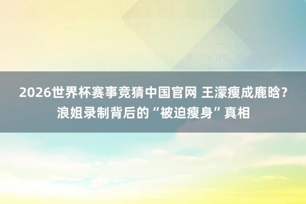 2026世界杯赛事竞猜中国官网 王濛瘦成鹿晗?浪姐录制背后的“被迫瘦身”真相