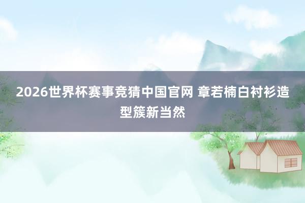 2026世界杯赛事竞猜中国官网 章若楠白衬衫造型簇新当然