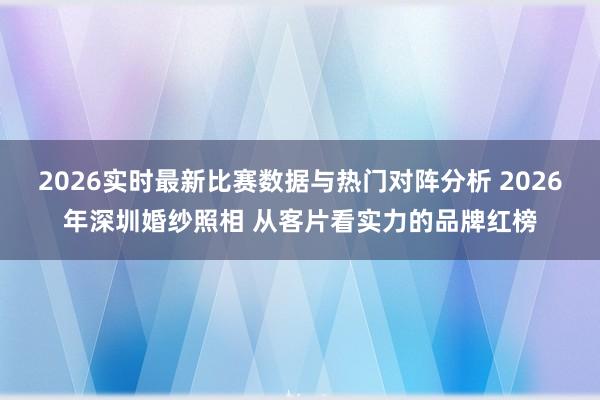 2026实时最新比赛数据与热门对阵分析 2026年深圳婚纱照相 从客片看实力的品牌红榜