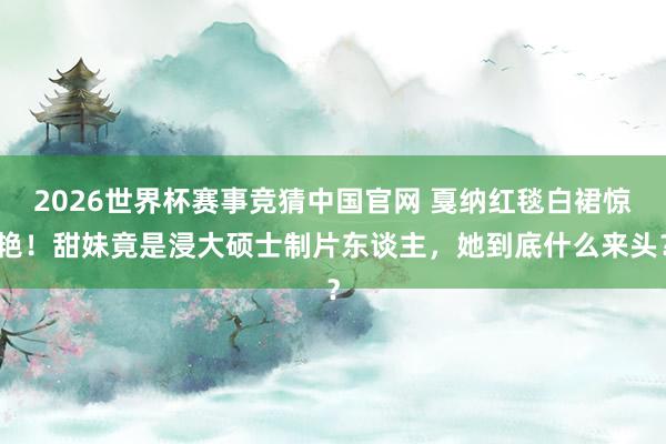 2026世界杯赛事竞猜中国官网 戛纳红毯白裙惊艳!甜妹竟是浸大硕士制片东谈主,她到底什么来头?