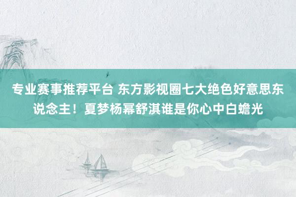 专业赛事推荐平台 东方影视圈七大绝色好意思东说念主!夏梦杨幂舒淇谁是你心中白蟾光