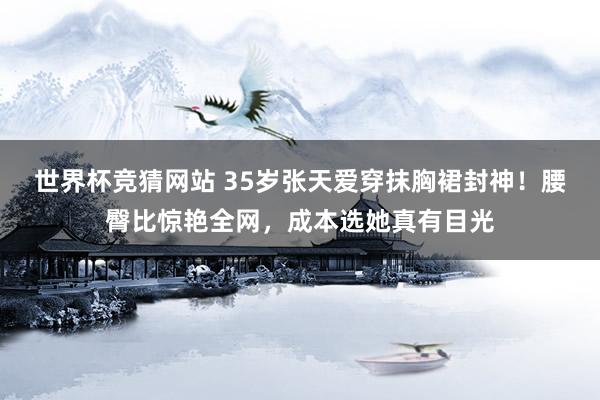 世界杯竞猜网站 35岁张天爱穿抹胸裙封神!腰臀比惊艳全网,成本选她真有目光