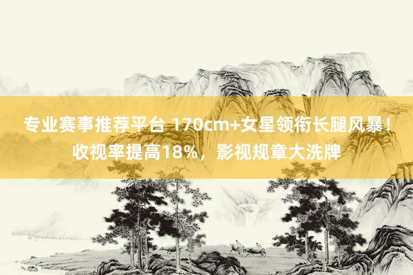 专业赛事推荐平台 170cm+女星领衔长腿风暴!收视率提高18%,影视规章大洗牌