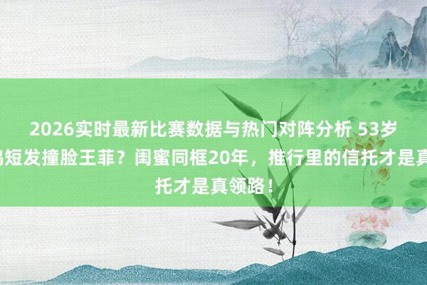 2026实时最新比赛数据与热门对阵分析 53岁俞飞鸿短发撞脸王菲?闺蜜同框20年,推行里的信托才是真领路!