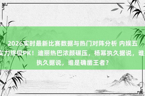 2026实时最新比赛数据与热门对阵分析 内娱五大女星颜值实力终极PK!迪丽热巴浓颜碾压,杨幂执久据说,谁是确凿王者?