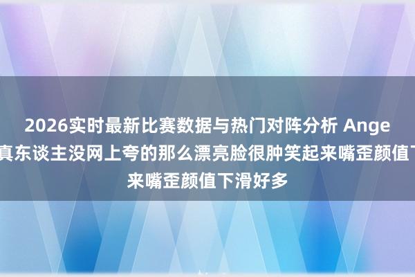 2026实时最新比赛数据与热门对阵分析 Angelababy真东谈主没网上夸的那么漂亮脸很肿笑起来嘴歪颜值下滑好多