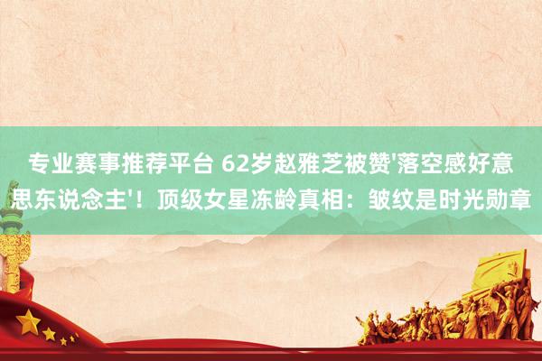 专业赛事推荐平台 62岁赵雅芝被赞'落空感好意思东说念主'!顶级女星冻龄真相:皱纹是时光勋章