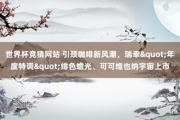 世界杯竞猜网站 引颈咖啡新风潮,瑞幸"年度特调"绯色蟾光、可可维也纳宇宙上市