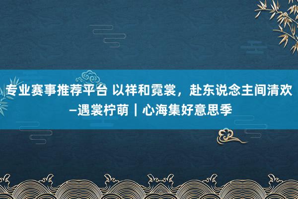 专业赛事推荐平台 以祥和霓裳,赴东说念主间清欢 —遇裳柠萌|心海集好意思季