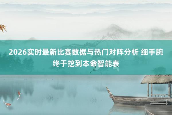 2026实时最新比赛数据与热门对阵分析 细手腕终于挖到本命智能表