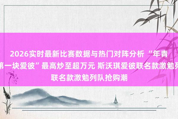 2026实时最新比赛数据与热门对阵分析 “年青东谈主的第一块爱彼”最高炒至超万元 斯沃琪爱彼联名款激勉列队抢购潮