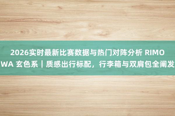 2026实时最新比赛数据与热门对阵分析 RIMOWA 玄色系|质感出行标配,行李箱与双肩包全阐发