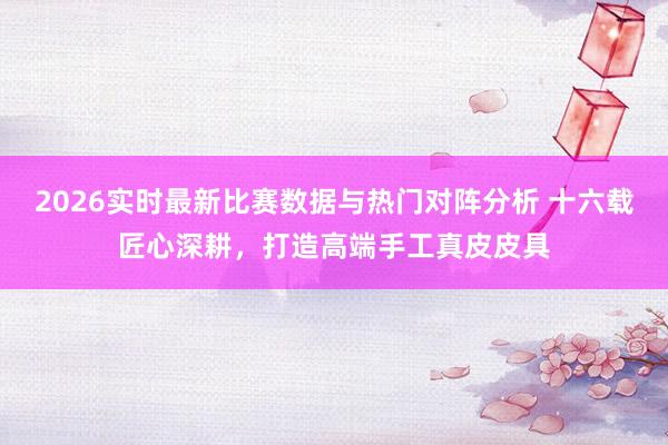 2026实时最新比赛数据与热门对阵分析 十六载匠心深耕,打造高端手工真皮皮具