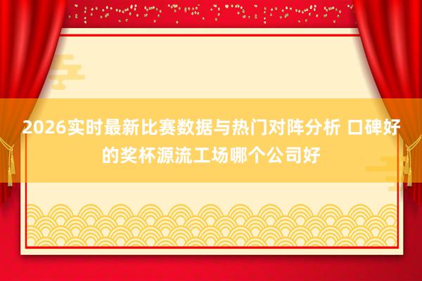 2026实时最新比赛数据与热门对阵分析 口碑好的奖杯源流工场哪个公司好