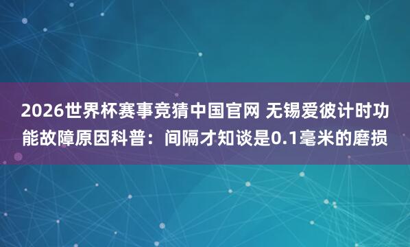 2026世界杯赛事竞猜中国官网 无锡爱彼计时功能故障原因科普：间隔才知谈是0.1毫米的磨损