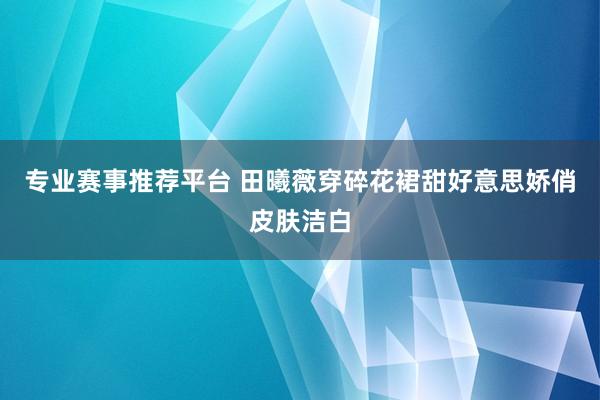专业赛事推荐平台 田曦薇穿碎花裙甜好意思娇俏皮肤洁白
