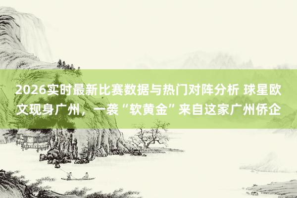 2026实时最新比赛数据与热门对阵分析 球星欧文现身广州,一袭“软黄金”来自这家广州侨企