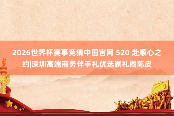 2026世界杯赛事竞猜中国官网 520 赴顺心之约|深圳高端商务伴手礼优选澜礼阁陈皮