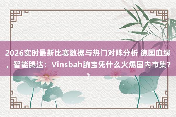2026实时最新比赛数据与热门对阵分析 德国血缘,智能腾达:Vinsbah腕宝凭什么火爆国内市集?