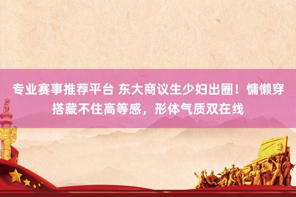 专业赛事推荐平台 东大商议生少妇出圈!慵懒穿搭藏不住高等感,形体气质双在线