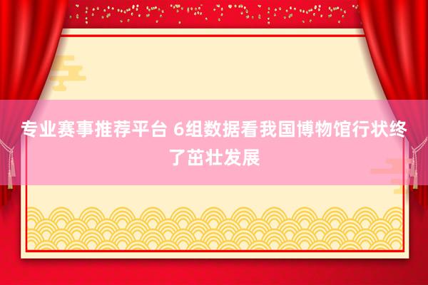 专业赛事推荐平台 6组数据看我国博物馆行状终了茁壮发展