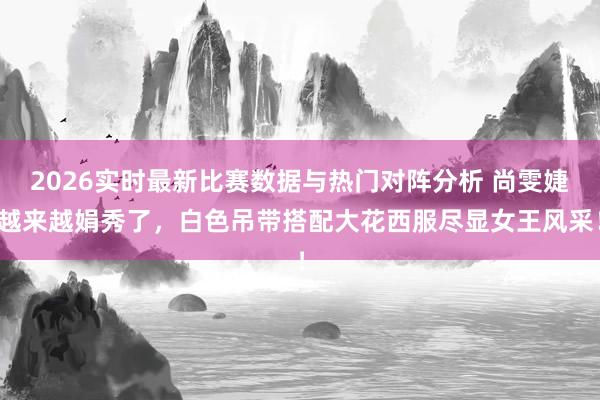 2026实时最新比赛数据与热门对阵分析 尚雯婕越来越娟秀了,白色吊带搭配大花西服尽显女王风采!
