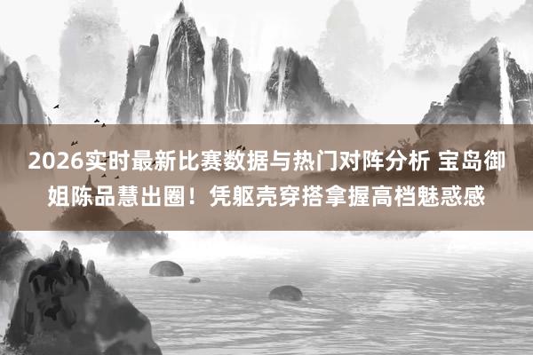 2026实时最新比赛数据与热门对阵分析 宝岛御姐陈品慧出圈！凭躯壳穿搭拿握高档魅惑感