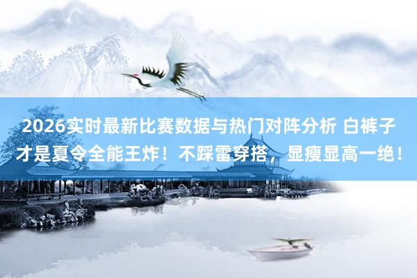2026实时最新比赛数据与热门对阵分析 白裤子才是夏令全能王炸!不踩雷穿搭,显瘦显高一绝!