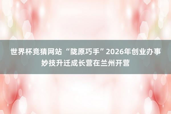 世界杯竞猜网站 “陇原巧手”2026年创业办事妙技升迁成长营在兰州开营