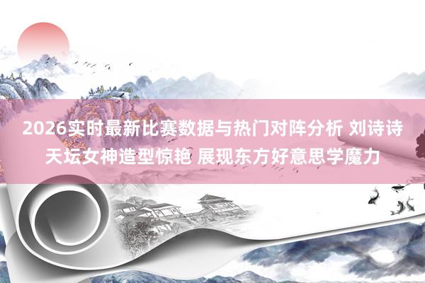 2026实时最新比赛数据与热门对阵分析 刘诗诗天坛女神造型惊艳 展现东方好意思学魔力