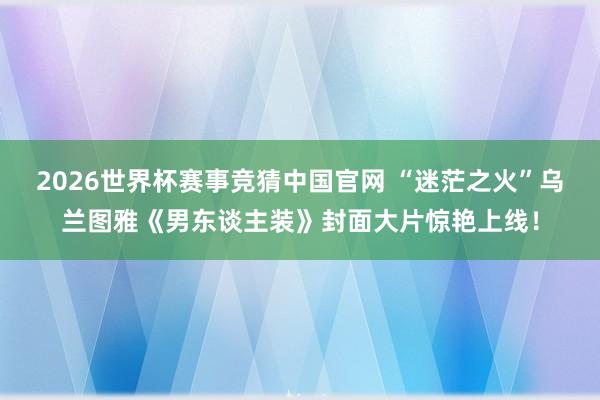 2026世界杯赛事竞猜中国官网 “迷茫之火”乌兰图雅《男东谈主装》封面大片惊艳上线!