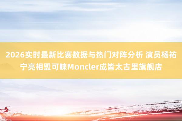 2026实时最新比赛数据与热门对阵分析 演员杨祐宁亮相盟可睐Moncler成皆太古里旗舰店