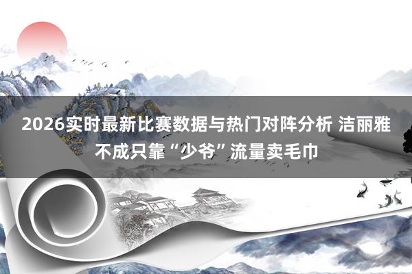2026实时最新比赛数据与热门对阵分析 洁丽雅不成只靠“少爷”流量卖毛巾