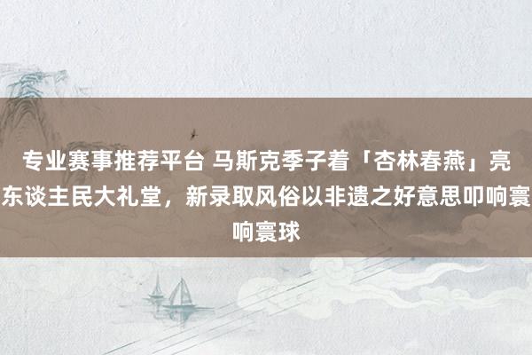 专业赛事推荐平台 马斯克季子着「杏林春燕」亮相东谈主民大礼堂,新录取风俗以非遗之好意思叩响寰球