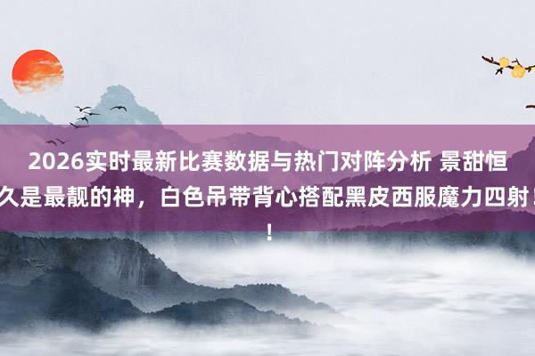 2026实时最新比赛数据与热门对阵分析 景甜恒久是最靓的神,白色吊带背心搭配黑皮西服魔力四射!
