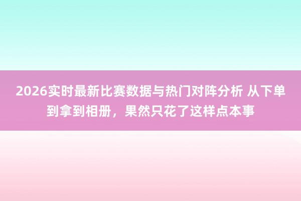 2026实时最新比赛数据与热门对阵分析 从下单到拿到相册,果然只花了这样点本事