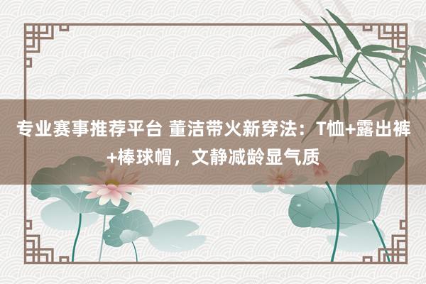 专业赛事推荐平台 董洁带火新穿法：T恤+露出裤+棒球帽，文静减龄显气质
