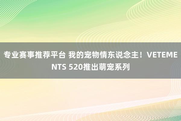 专业赛事推荐平台 我的宠物情东说念主!VETEMENTS 520推出萌宠系列