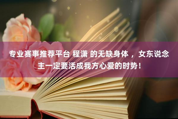 专业赛事推荐平台 程潇 的无缺身体 ,女东说念主一定要活成我方心爱的时势!