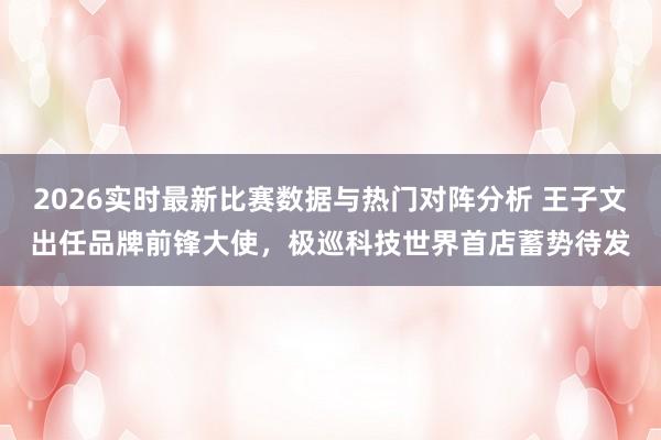 2026实时最新比赛数据与热门对阵分析 王子文出任品牌前锋大使,极巡科技世界首店蓄势待发