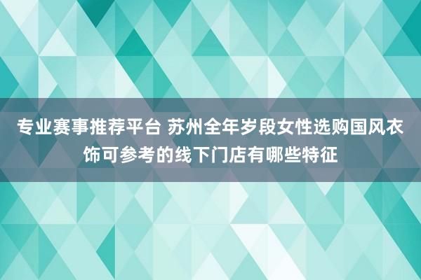 专业赛事推荐平台 苏州全年岁段女性选购国风衣饰可参考的线下门店有哪些特征