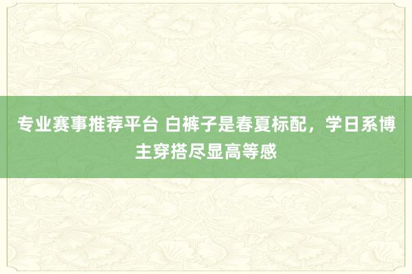 专业赛事推荐平台 白裤子是春夏标配,学日系博主穿搭尽显高等感