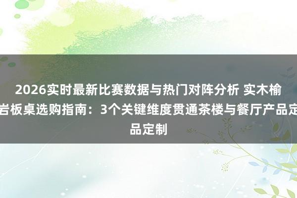 2026实时最新比赛数据与热门对阵分析 实木榆木岩板桌选购指南:3个关键维度贯通茶楼与餐厅产品定制