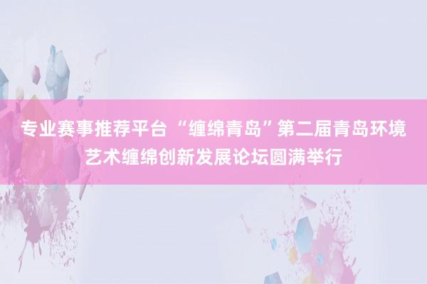 专业赛事推荐平台 “缠绵青岛”第二届青岛环境艺术缠绵创新发展论坛圆满举行